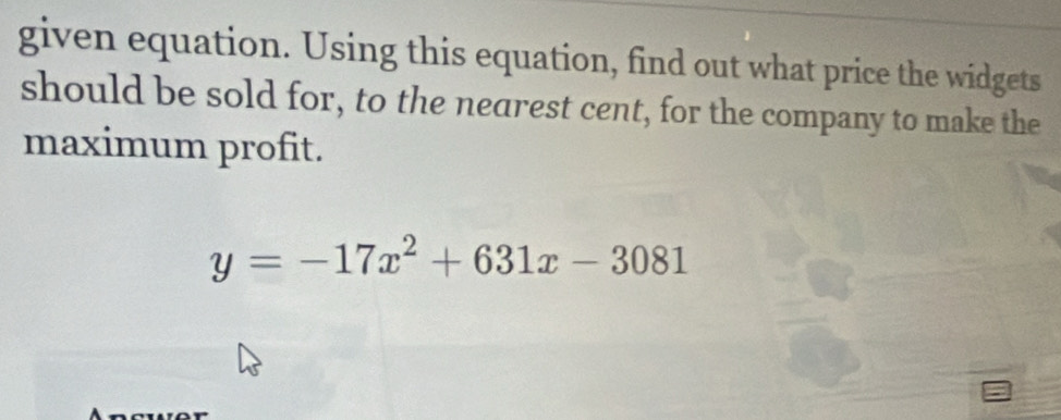 given equation. Using this equation, find out what price the widgets 
should be sold for, to the nearest cent, for the company to make the 
maximum profit.
y=-17x^2+631x-3081