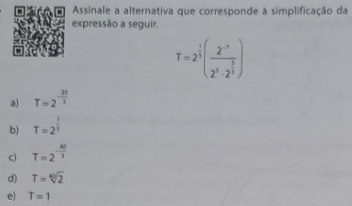 Assinale a alternativa que corresponde à simplificação da
expressão a seguir.
T=2^(frac 1)3(frac 2^(-7)2^3· 2^(frac 5)3)
a) T=2^(-frac 20)3
b) T=2^(frac 1)3
c) T=2^(-frac 40)3
d) T=sqrt[40](2)
e) T=1