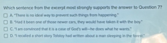 Which sentence from the excerpt most strongly supports the answer to Question 7?
A. "There is no ideal way to prevent such things from happening."
B. "Had it been one of those newer cars, they would have taken it with the boy."
C. "I am convinced that it is a case of God's will--he does what he wants."
D. "I recalled a short story Tolstoy had written about a man sleeping in the forest."