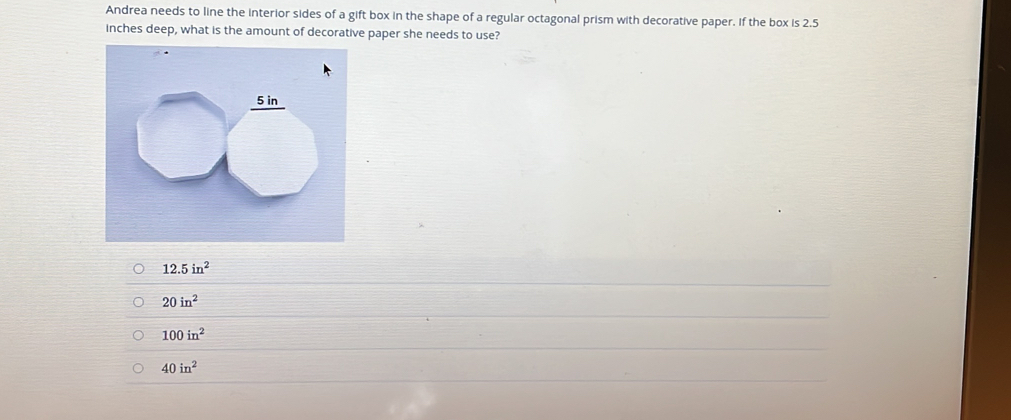 Andrea needs to line the interior sides of a gift box in the shape of a regular octagonal prism with decorative paper. If the box is 2.5
inches deep, what is the amount of decorative paper she needs to use?
12.5in^2
20in^2
100in^2
40in^2