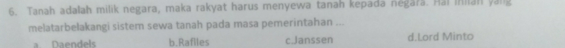 Tanah adalah milik negara, maka rakyat harus menyewa tanah kepada negara. Hai inian yang
melatarbelakangi sistem sewa tanah pada masa pemerintahan ...
a. Daendels b.Raflles c.Janssen d.Lord Minto