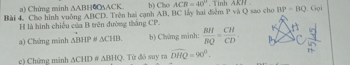 Chứng minh △ ABH △ACK. b) Cho ACB=40° Tính AKH. 
Bài 4. Cho hình vuông ABCD. Trên hai cạnh AB, BC lấy hai điểm P và Q sao cho BP=BQ. Gọi 
H là hình chiếu của B trên đường thắng CP. 
a) Chứng minh △ BHP# △ CHB. b) Chứng minh:  BH/BQ = CH/CD . 
c) Chứng minh △ CHD# △ BHQ. Từ đó suy ra widehat DHQ=90°.