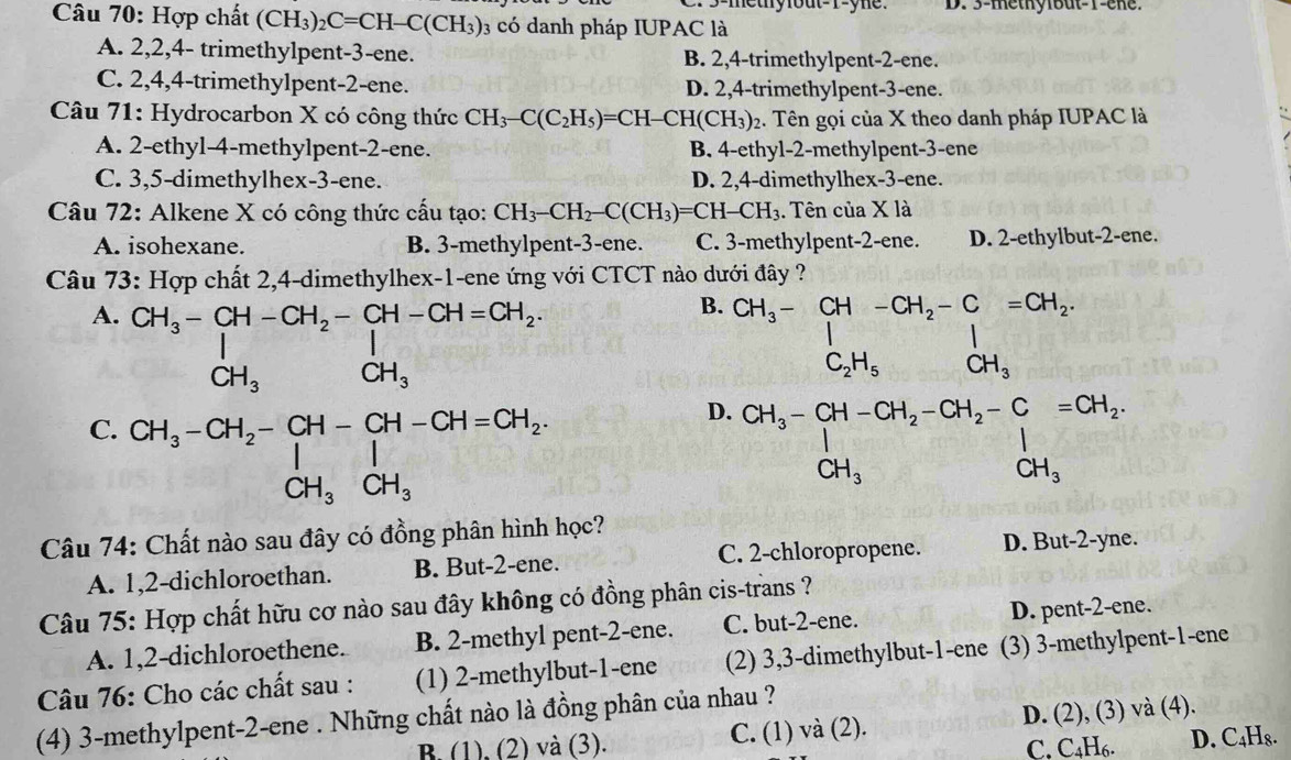 5-mety fout-r-yne. D. 3-methylbut-1-ene.
Câu 70: Hợp chất (CH_3)_2C=CH-C(CH_3) 3 có danh pháp IUPAC là
A. 2,2,4- trimethylpent-3-ene. B. 2,4-trimethylpent-2-ene.
C. 2,4,4-trimethylpent-2-ene. D. 2,4-trimethylpent-3-ene.
Câu 71: Hydrocarbon X có công thức CH_3-C(C_2H_5)=CH- [-CH(CH_3) 2. Tên gọi của X theo danh pháp IUPAC là
A. 2-ethyl-4-methylpent-2-ene. B. 4-ethyl-2-methylpent-3-ene
C. 3,5-dimethylhex-3-ene. D. 2,4-dimethylhex-3-ene.
Câu 72: Alkene X có công thức cấu tạo: CH_3-CH_2-C(CH_3)=CH-CH_3. Tên của X là
A. isohexane. B. 3-methylpent-3-ene. C. 3-methylpent-2-ene. D. 2-ethylbut-2-ene.
Câu 73: Hợp chất 2,4-dimethylhex-1-ene ứng với CTCT nào dưới đây ?
A. beginarrayr CH_3-CH-CH_2-CH-CH=CH_2, CH_3CH_3endarray
B. CH_3-beginarrayr CH-CH_2-C=CH_2.C_2H_5endarray 
D.
C. beginarrayr CH_3-CH_2-CH-CH-CH=CH_2 CH_3CH_3endarray CH_3-CH-CH_2-CH_2-C=CH_2,CH_3
Câu 74: Chất nào sau đây có đồng phân hình học?
C. 2-chloropropene.
A. 1,2-dichloroethan. B. But-2-ene. D. But-2-yne.
Câu 75: Hợp chất hữu cơ nào sau đây không có đồng phân cis-trans ?
A. 1,2-dichloroethene. B. 2-methyl pent-2-ene. C. but-2-ene. D. pent-2-ene.
Câu 76: Cho các chất sau : (1) 2-methylbut-1-ene (2) 3,3-dimethylbut-1-ene (3) 3-methylpent-1-ene
(4) 3-methylpent-2-ene . Những chất nào là đồng phân của nhau ?
B. (1), (2) và (3). C. (1) và (2). D. (2), (3) và (4).
C. C_4H_6. D. C₄H₈.