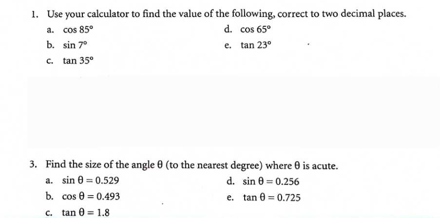 Use your calculator to find the value of the following, correct to two decimal places.
a. cos 85° d. cos 65°
b. sin 7° e. tan 23°
C. tan 35°
3. Find the size of the angleθ (to the nearest degree) where θ is acute.
a. sin θ =0.529 d. sin θ =0.256
b. cos θ =0.493 e. tan θ =0.725
C. tan θ =1.8