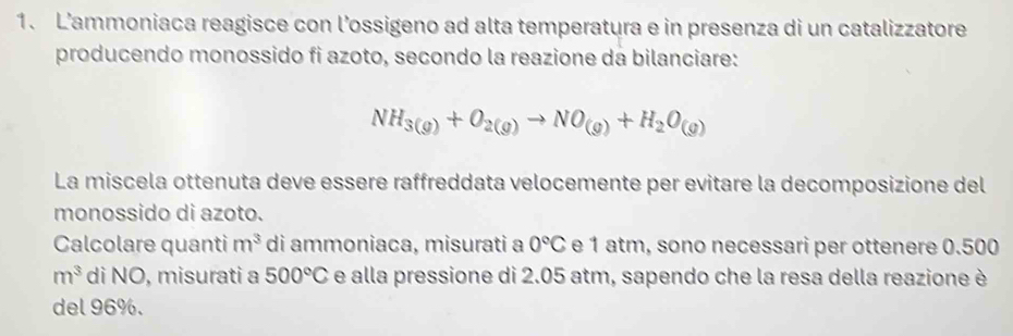 L’ammoniaca reagisce con l’ossigeno ad alta temperatura e in presenza di un catalizzatore 
producendo monossido fi azoto, secondo la reazione dá bilanciare:
NH_3(g)+O_2(g)to NO_(g)+H_2O_(g)
La miscela ottenuta deve essere raffreddata velocemente per evitare la decomposizione del 
monossido di azoto. 
Calcolare quanti m^3 di ammoniaca, misurati a 0°C e 1 atm, sono necessari per ottenere 0.500
m^3 di NO, misurati a 500°C e alla pressione di 2.05 atm, sapendo che la resa della reazione è 
del 96%.