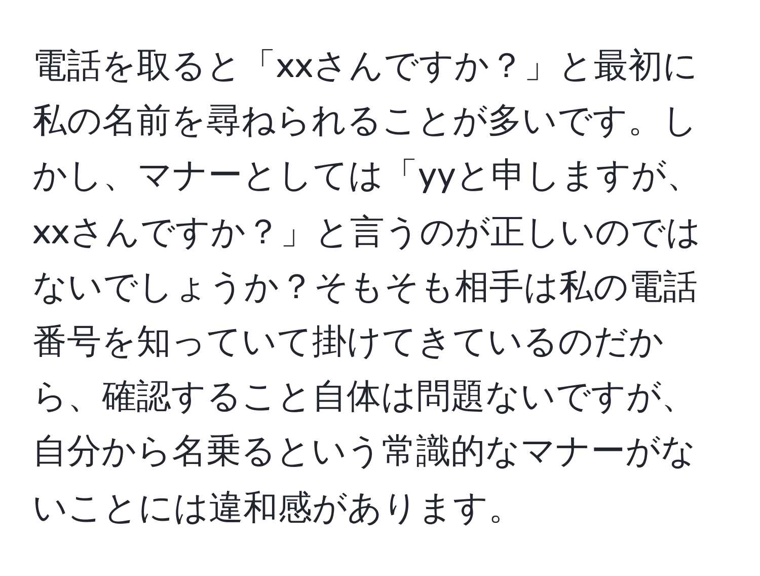 電話を取ると「xxさんですか？」と最初に私の名前を尋ねられることが多いです。しかし、マナーとしては「yyと申しますが、xxさんですか？」と言うのが正しいのではないでしょうか？そもそも相手は私の電話番号を知っていて掛けてきているのだから、確認すること自体は問題ないですが、自分から名乗るという常識的なマナーがないことには違和感があります。