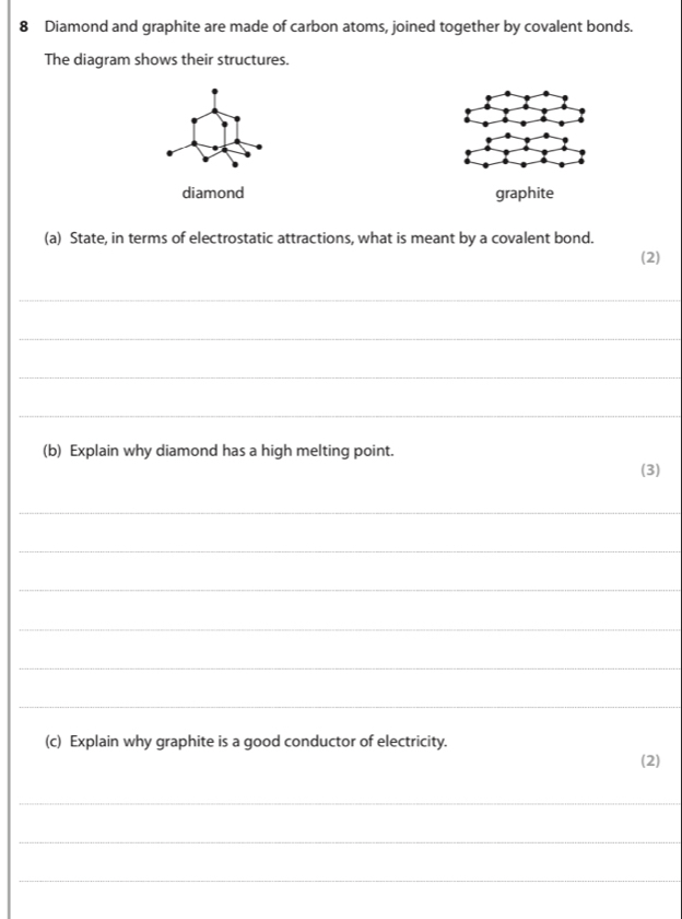 Diamond and graphite are made of carbon atoms, joined together by covalent bonds. 
The diagram shows their structures. 
diamond graphite 
(a) State, in terms of electrostatic attractions, what is meant by a covalent bond. 
(2) 
_ 
_ 
_ 
_ 
(b) Explain why diamond has a high melting point. 
(3) 
_ 
_ 
_ 
_ 
_ 
_ 
(c) Explain why graphite is a good conductor of electricity. 
(2) 
_ 
_ 
_