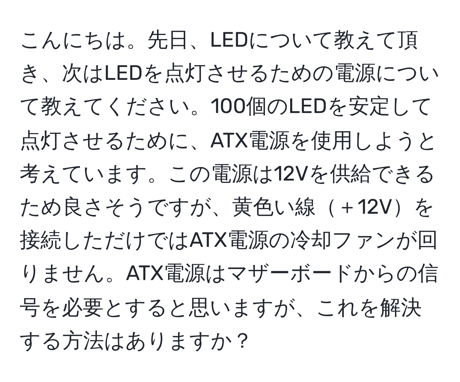 こんにちは。先日、LEDについて教えて頂き、次はLEDを点灯させるための電源について教えてください。100個のLEDを安定して点灯させるために、ATX電源を使用しようと考えています。この電源は12Vを供給できるため良さそうですが、黄色い線＋12Vを接続しただけではATX電源の冷却ファンが回りません。ATX電源はマザーボードからの信号を必要とすると思いますが、これを解決する方法はありますか？