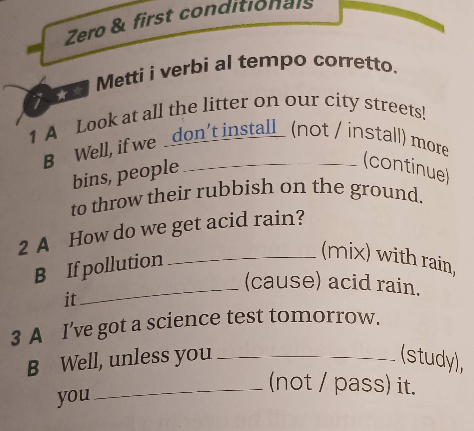 Zero & first conditionais 
Metti i verbi al tempo corretto. 
1 A Look at all the litter on our city streets! 
B Well, if we _don’t install_ (not / install) more 
bins, people 
(continue) 
to throw their rubbish on the ground. 
2 A How do we get acid rain? 
B If pollution_ 
(mix) with rain, 
_(cause) acid rain. 
it 
3 A I’ve got a science test tomorrow. 
B Well, unless you _(study), 
_(not / pass) it. 
you