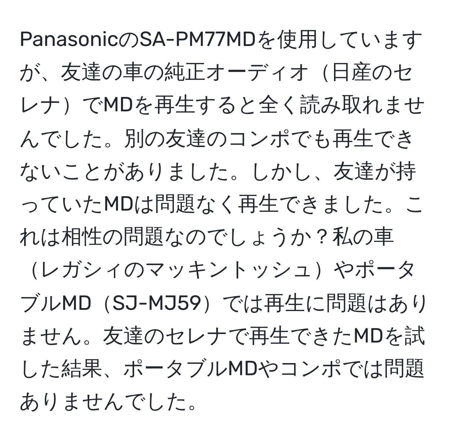 PanasonicのSA-PM77MDを使用していますが、友達の車の純正オーディオ日産のセレナでMDを再生すると全く読み取れませんでした。別の友達のコンポでも再生できないことがありました。しかし、友達が持っていたMDは問題なく再生できました。これは相性の問題なのでしょうか？私の車レガシィのマッキントッシュやポータブルMDSJ-MJ59では再生に問題はありません。友達のセレナで再生できたMDを試した結果、ポータブルMDやコンポでは問題ありませんでした。