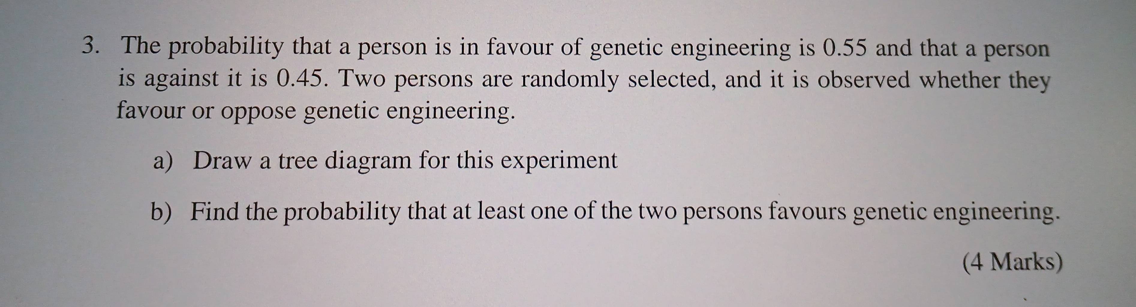 The probability that a person is in favour of genetic engineering is 0.55 and that a person 
is against it is 0.45. Two persons are randomly selected, and it is observed whether they 
favour or oppose genetic engineering. 
a) Draw a tree diagram for this experiment 
b) Find the probability that at least one of the two persons favours genetic engineering. 
(4 Marks)