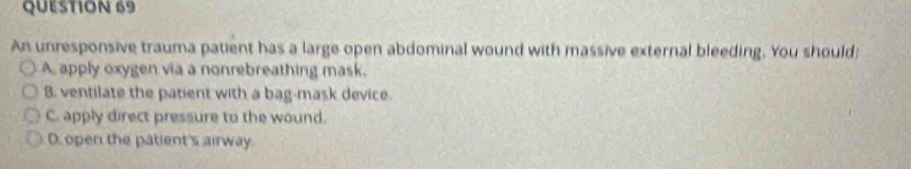 An unresponsive trauma patient has a large open abdominal wound with massive external bleeding. You should:
A, apply oxygen via a nonrebreathing mask.
B. ventilate the patient with a bag-mask device.
C. apply direct pressure to the wound.
D. open the patient's airway.