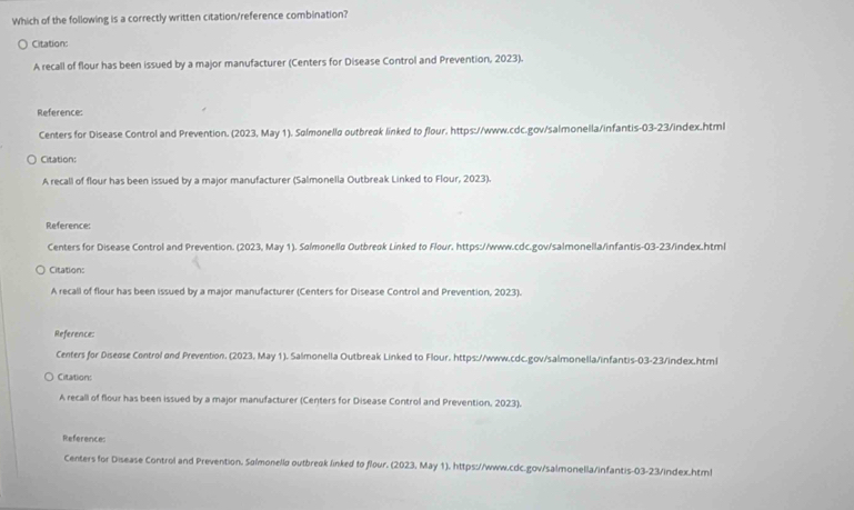 Which of the following is a correctly written citation/reference combination?
Citation:
A recall of flour has been issued by a major manufacturer (Centers for Disease Control and Prevention, 2023).
Reference:
Centers for Disease Control and Prevention. (2023, May 1). Solmonello outbreak linked to flour, https://www.cdc.gov/salmonella/infantis-03-23/index.html
Citation:
A recall of flour has been issued by a major manufacturer (Salmonella Outbreak Linked to Flour, 2023).
Reference:
Centers for Disease Control and Prevention. (2023, May 1). Solmonello Outbreok Linked to Flour. https://www.cdc.gov/salmonella/infantis-03-23/index.html
Citation:
A recall of flour has been issued by a major manufacturer (Centers for Disease Control and Prevention, 2023).
Reference:
Centers for Diseose Control and Prevention. (2023, May 1). Salmonella Outbreak Linked to Flour, https://www.cdc.gov/salmonella/infantis-03-23/index.html
Citation:
A recall of flour has been issued by a major manufacturer (Centers for Disease Control and Prevention, 2023).
References
Centers for Disease Control and Prevention. Salmonello outbreok linked to flour. (2023, May 1), https://www.cdc.gov/salmonella/infantis-03-23/index.html