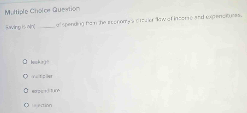 Question
Saving is a(n _of spending from the economy's circular flow of income and expenditures.
leakage
multiplier
expenditure
injection