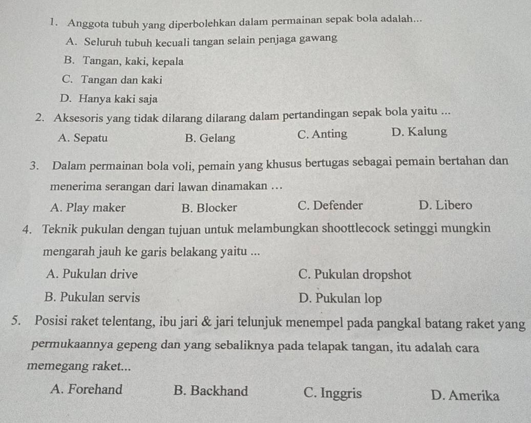 Anggota tubuh yang diperbolehkan dalam permainan sepak bola adalah...
A. Seluruh tubuh kecuali tangan selain penjaga gawang
B. Tangan, kaki, kepala
C. Tangan dan kaki
D. Hanya kaki saja
2. Aksesoris yang tidak dilarang dilarang dalam pertandingan sepak bola yaitu ...
A. Sepatu B. Gelang C. Anting D. Kalung
3. Dalam permainan bola voli, pemain yang khusus bertugas sebagai pemain bertahan dan
menerima serangan dari lawan dinamakan ...
A. Play maker B. Blocker C. Defender D. Libero
4. Teknik pukulan dengan tujuan untuk melambungkan shoottlecock setinggi mungkin
mengarah jauh ke garis belakang yaitu ...
A. Pukulan drive C. Pukulan dropshot
B. Pukulan servis D. Pukulan lop
5. Posisi raket telentang, ibu jari & jari telunjuk menempel pada pangkal batang raket yang
permukaannya gepeng dan yang sebaliknya pada telapak tangan, itu adalah cara
memegang raket...
A. Forehand B. Backhand C. Inggris D. Amerika