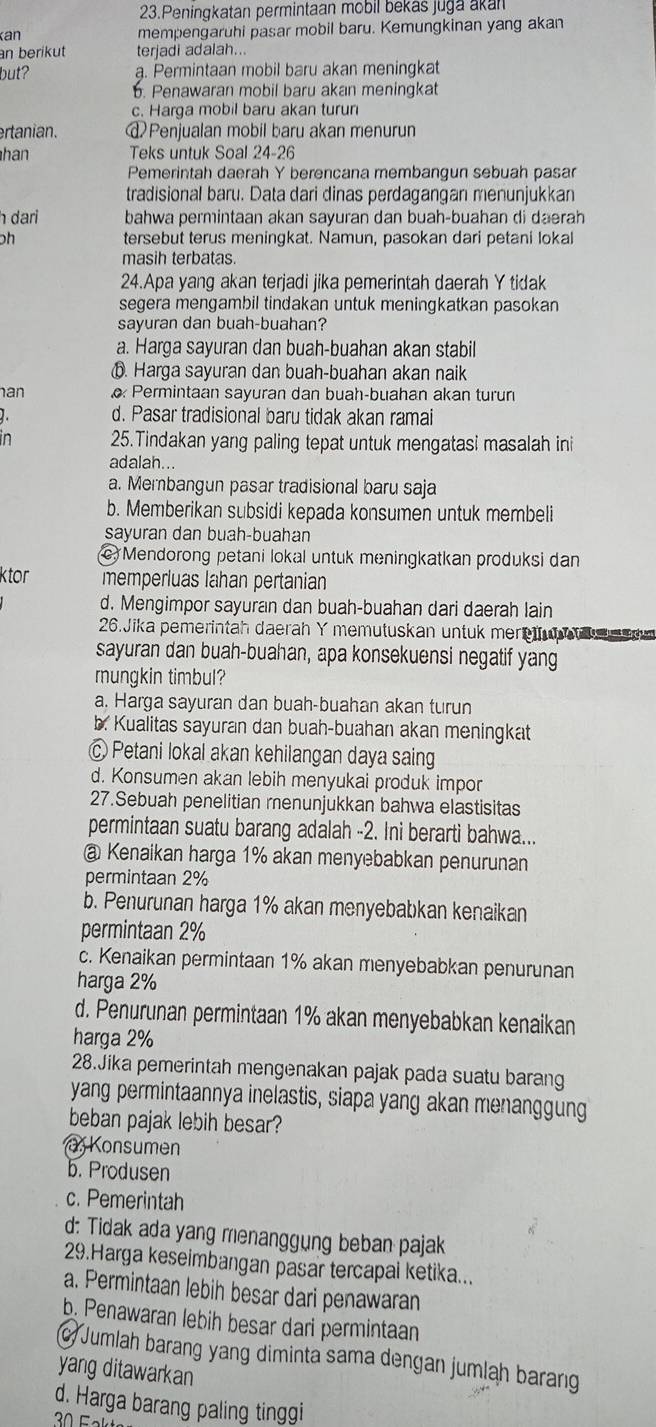 Peningkatan permintaan mobil bekas juga akan
an mempengaruhi pasar mobil baru. Kemungkinan yang akan
an berikut terjadi adalah...
but? a. Permintaan mobil baru akan meningkat. Penawaran mobil baru akan meningkat
c. Harga mobil baru akan turun
ertanian. @ Penjualan mobil baru akan menurun
han Teks untuk Soal 24-26
Pemerintah daerah Y berencana membangun sebuah pasar
tradisional baru. Data dari dinas perdagangan menunjukkan
h dari bahwa permintaan akan sayuran dan buah-buahan di daerah
ph tersebut terus meningkat. Namun, pasokan dari petani lokal
masih terbatas.
24.Apa yang akan terjadi jika pemerintah daerah Y tidak
segera mengambil tindakan untuk meningkatkan pasokan
sayuran dan buah-buahan?
a. Harga sayuran dan buah-buahan akan stabil
ⓑ. Harga sayuran dan buah-buahan akan nạik
han Permintaan sayuran dan buah-buahan akan turun
d. Pasar tradisional baru tidak akan ramai
in 25.Tindakan yang paling tepat untuk mengatasi masalah ini
adalah...
a. Membangun pasar tradisional baru saja
b. Memberikan subsidi kepada konsumen untuk membeli
sayuran dan buah-buahan
c Mendorong petani lokal untuk meningkatkan produksi dan
ktor memperluas lahan pertanian
d. Mengimpor sayuran dan buah-buahan dari daerah lain
26.Jika pemerintah daerah Y memutuskan untuk mer      e dm
sayuran dan buah-buahan, apa konsekuensi negatif yang
mungkin timbul?
a. Harga sayuran dan buah-buahan akan turun
b. Kualitas sayuran dan buah-buahan akan meningkat
c Petani lokal akan kehilangan daya saing
d. Konsumen akan lebih menyukai produk impor
27.Sebuah penelitian menunjukkan bahwa elastisitas
permintaan suatu barang adalah -2. Ini berarti bahwa...
@ Kenaikan harga 1% akan menyebabkan penurunan
permintaan 2%
b. Penurunan harga 1% akan menyebabkan kenaikan
permintaan 2%
c. Kenaikan permintaan 1% akan menyebabkan penurunan
harga 2%
d. Penurunan permintaan 1% akan menyebabkan kenaikan
harga 2%
28.Jika pemerintah mengenakan pajak pada suatu barang
yang permintaannya inelastis, siapa yang akan menanggung
beban pajak lebih besar?
Konsumen
b. Produsen
c. Pemerintah
d: Tidak ada yang menanggung beban pajak
29.Harga keseimbangan pasar tercapai ketika...
a. Permintaan lebih besar dari penawaran
b. Penawaran lebih besar dari permintaan
Jumlah barang yang diminta sama dengan jumlah barang
yang ditawarkan
d. Harga barang paling tinggi