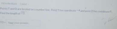 Fill in the Blank 3 point 
Points T and D are located on a number line. Point T has coordinate - 4 and point D has coordinate . 
Find the length of overline TD,
TD= type your answer...