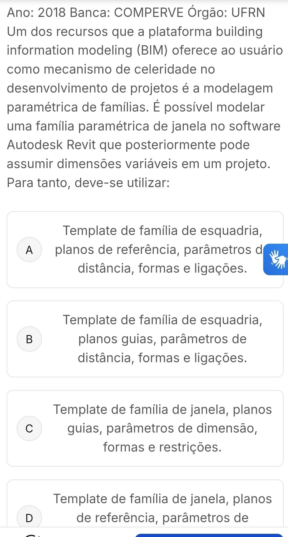 Ano: 2018 Banca: COMPERVE Órgão: UFRN
Um dos recursos que a plataforma building
information modeling (BIM) oferece ao usuário
como mecanismo de celeridade no
desenvolvimento de projetos é a modelagem
paramétrica de famílias. É possível modelar
uma família paramétrica de janela no software
Autodesk Revit que posteriormente pode
assumir dimensões variáveis em um projeto.
Para tanto, deve-se utilizar:
Template de família de esquadria,
A planos de referência, parâmetros de
distância, formas e ligações.
Template de família de esquadria,
B planos guias, parâmetros de
distância, formas e ligações.
Template de família de janela, planos
C guias, parâmetros de dimensão,
formas e restrições.
Template de família de janela, planos
D de referência, parâmetros de