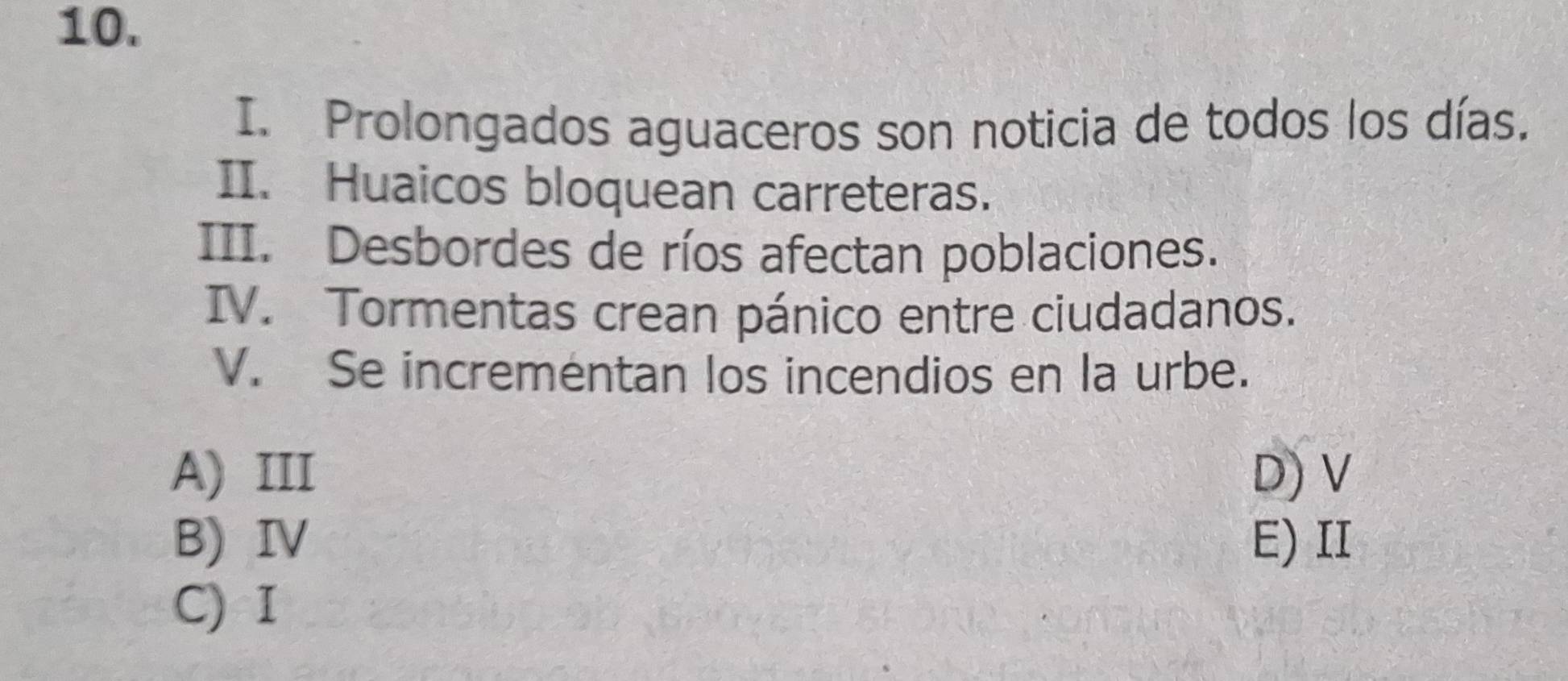 Prolongados aguaceros son noticia de todos los días.
II. Huaicos bloquean carreteras.
III. Desbordes de ríos afectan poblaciones.
IV. Tormentas crean pánico entre ciudadanos.
V. Se incrementan los incendios en la urbe.
A) III D) V
B)IV E) II
C) I