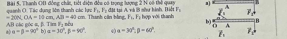 Thanh OB đồng chất, tiết diện đều có trọng lượng 2 N có thể quay a)  B
quanh O. Tác dụng lên thanh các lực F_1,F_2 đặt tại A và B như hình. Biết F_1
=20N,OA=10cm,AB=40cm. Thanh cân bằng, F_1,F_2 hợp với thanh
AB các góc alpha ,beta Tìm F_2 nếu
a) alpha =beta =90° b) alpha =30°,beta =90°. c) alpha =30^0;beta =60^0.