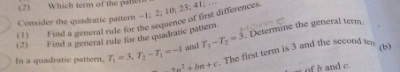 (2) Which term of the pallen 
Consider the quadratic pattern -1; 2; 10; 23; 41; … 
(1) I ind a general rule for the sequence of first differences. 
. Determine the general term. 
(2) Find a general rule for the quadratic pattern. T_3-T_2=3 and 
The first term is 3 and the second ten 
(b) 
In a quadratic pattern, T_1=3, T_2-T_1=-1 an^2+bn+c a of b and c.