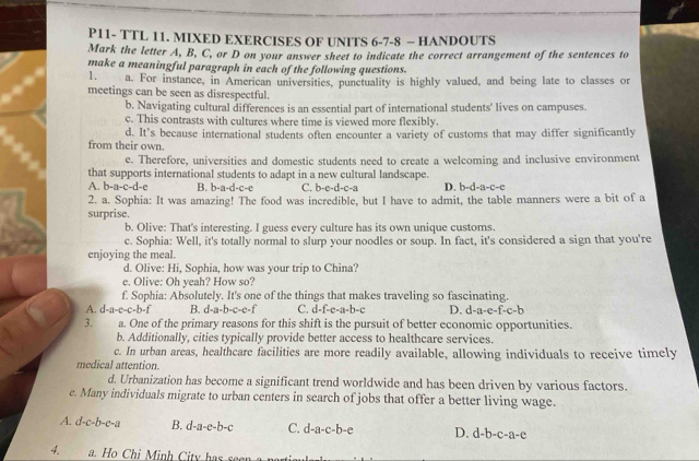 P11- TTL 11. MIXED EXERCISES OF UNITS 6-7-8 - HANDOUTS
Mark the letter A, B, C, or D on your answer sheet to indicate the correct arrangement of the sentences to
make a meaningful paragraph in each of the following questions.
1. a. For instance, in American universities, punctuality is highly valued, and being late to classes or
meetings can be seen as disrespectful.
b. Navigating cultural differences is an essential part of international students' lives on campuses.
c. This contrasts with cultures where time is viewed more flexibly.
d. It’s because international students often encounter a variety of customs that may differ significantly
from their own.
e. Therefore, universities and domestic students need to create a welcoming and inclusive environment
that supports international students to adapt in a new cultural landscape. D. b-d-a-c-e
A. b-a-c-d-c B. b-a-d-c-c C. b-e-d-c-a
2. a. Sophia: It was amazing! The food was incredible, but I have to admit, the table manners were a bit of a
surprise.
b. Olive: That's interesting. I guess every culture has its own unique customs.
c. Sophia: Well, it's totally normal to slurp your noodles or soup. In fact, it's considered a sign that you're
enjoying the meal.
d. Olive: Hi, Sophia, how was your trip to China?
e. Olive: Oh yeah? How so?
f. Sophia: Absolutely. It's one of the things that makes traveling so fascinating.
A. d-a-e-c-b-f B. d-a-b-c-c-f C. d-f-e-a-b-c D. d-a-e-f-c-b
3. a. One of the primary reasons for this shift is the pursuit of better economic opportunities.
b. Additionally, cities typically provide better access to healthcare services.
c. In urban areas, healthcare facilities are more readily available, allowing individuals to receive timely
medical attention.
d. Urbanization has become a significant trend worldwide and has been driven by various factors.
e. Many individuals migrate to urban centers in search of jobs that offer a better living wage.
A. c f-C= b-e-a B. d-a-e-b-c C. d-a-c-b-e D. d-b-c-a-e.          inh