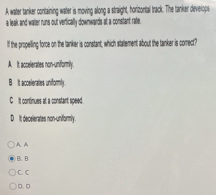 A water tanker containing water is moving along a straight, horizontal track. The tanker develops
a leak and water runs out vertically downwards at a constant rate.
If the propelling force on the tanker is constant, which statement about the tanker is correct?
A It accelerates non-uniformly.
B t accelerates uniformly.
CIt continues at a constant speed.
D_It decelerates non-uniformly.
A. A
B. B
C. C
D. D