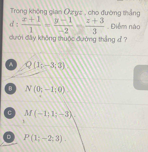 Trong không gian Oxyz , cho đường thẳng
d: (x+1)/1 = (y-1)/-2 = (z+3)/3 . Điểm nào
dưới đây không thuộc đường thẳng d ?
A Q(1;-3;3).
B N(0;-1;0).
C M(-1;1;-3).
D P(1;-2;3).