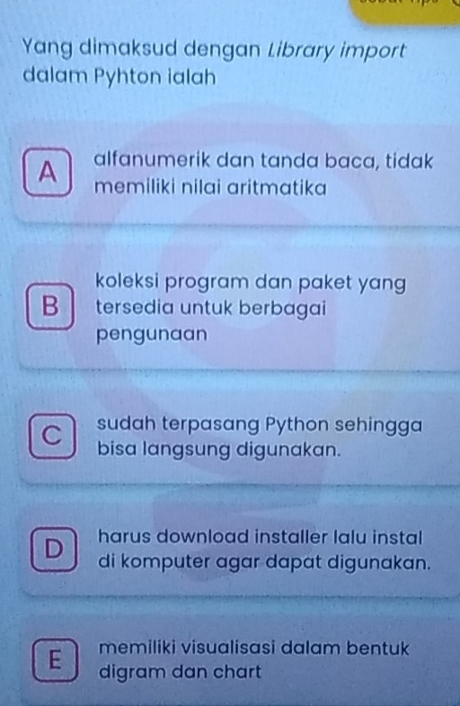 Yang dimaksud dengan Library import
dalam Pyhton ialah
A alfanumerik dan tanda baca, tidak
memiliki nilai aritmatika 
koleksi program dan paket yang
B tersedia untuk berbagai
pengunaan
C sudah terpasang Python sehingga
bisa langsung digunakan.
harus download installer lalu instal
D di komputer agar dapat digunakan.
E memiliki visualisasi dalam bentuk
digram dan chart