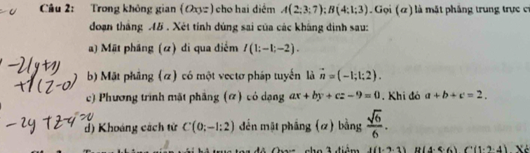 Trong không gian (Oxyz) cho hai diểm A(2;3;7); B(4;1;3). Gọi (ã) là mặt phăng trung trực cỉ 
đoạn tháng AB. Xét tính dúng sai của các kháng định sau: 
a) Mật pháng (α) di qua điểm I(1:-1;-2). 
b) Mặt phầng (α) có một vectơ pháp tuyến là vector n=(-1;1;2). 
c) Phương trình mặt phầng (α) có dạng ax+by+cz-9=0. Khi đó a+b+c=2. 
d) Khoáng cách tử C(0;-1:2) đến mặt pháng (α) bằng  sqrt(6)/6 . 
cho 3 điệm I(1· 2· 3) B(4.5.6)C(1.2.4) Xé