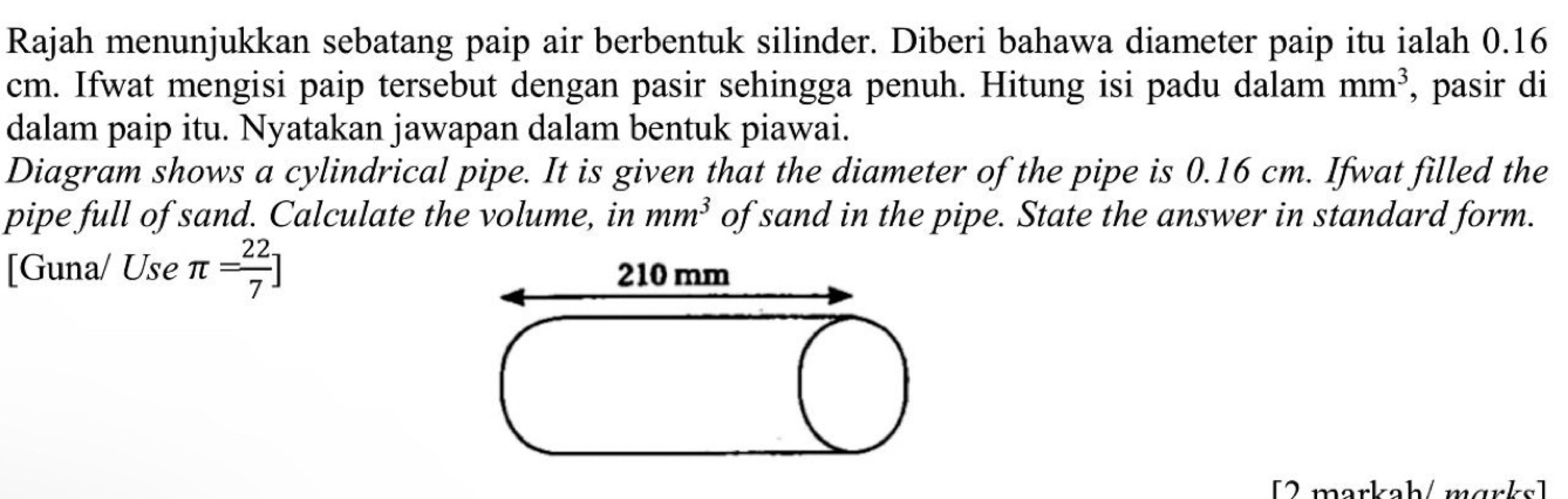 Rajah menunjukkan sebatang paip air berbentuk silinder. Diberi bahawa diameter paip itu ialah 0.16
cm. Ifwat mengisi paip tersebut dengan pasir sehingga penuh. Hitung isi padu dalam mm^3 , pasir di 
dalam paip itu. Nyatakan jawapan dalam bentuk piawai. 
Diagram shows a cylindrical pipe. It is given that the diameter of the pipe is 0.16 cm. Ifwat filled the 
pipe full of sand. Calculate the volume, in mm^3 of sand in the pipe. State the answer in standard form. 
[Guna/ Use π = 22/7 ]
[ 2 markah / m ark