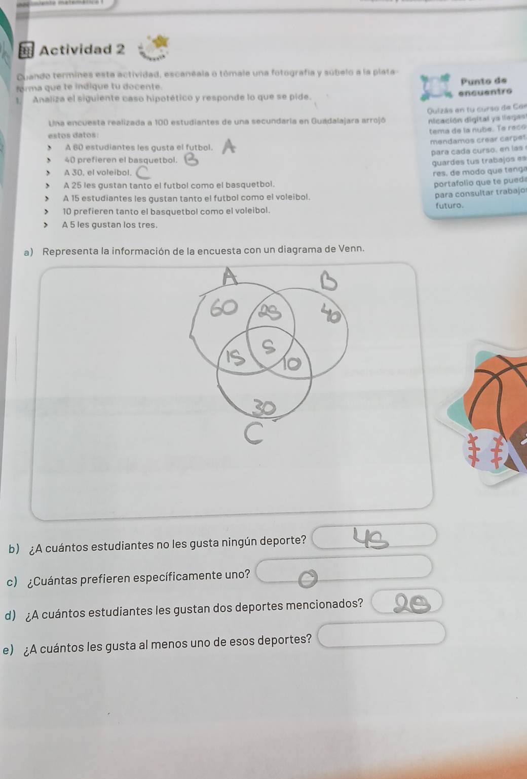 = Actividad 2 
Cuando termines esta actividad, escanéala o tômale una fotografía y súbelo a la plata- 
forma que te indique tu docente. Punto de 
Analiza el siguiente caso hipotético y responde lo que se pide. 
encuentro 
Una encuesta realizada a 100 estudiantes de una secundaria en Guadalajara arrojó Quizás en tu curso de Cor 
nicación digital ya llegas 
estos datos: 
tema de la nubé. Te reso 
mendamos crear carpet 
A 60 estudiantes les gusta el futbol. 
para cada curso, en las
40 prefieren el basquetbol. 
guardes tus trabajos es 
A 30, el voleibol. res, de modo que tenga 
J A 25 les gustan tanto el futbol como el basquetbol. 
portafolio que te pueda 
A 15 estudiantes les gustan tanto el futbol como el voleibol. 
para consultar trabajo
10 prefieren tanto el basquetbol como el voleibol. futuro. 
A 5 les gustan los tres. 
a) Representa la información de la encuesta con un diagrama de Venn. 
b) ¿A cuántos estudiantes no les gusta ningún deporte? 
c) ¿Cuántas prefieren específicamente uno? 
d) ¿A cuántos estudiantes les gustan dos deportes mencionados? 
e) ¿A cuántos les gusta al menos uno de esos deportes?