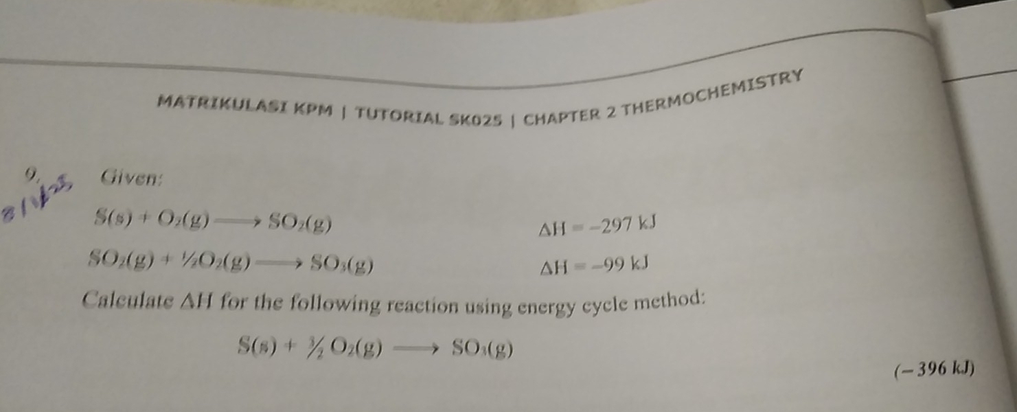 MATRIKULASI KPM | TUTORIAL SK025 | CHAPTER 2 THERMOCHEMISTRY 
Given:
S(s)+O_2(g)to SO_2(g)
△ H=-297kJ
SO_2(g)+1/2O_2(g)to SO_3(g)
△ H=-99kJ
Calculate AH for the following reaction using energy cycle method:
S(s)+^3/_2O_2(g)to SO_3(g)
(- 396 kJ)