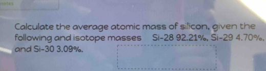 notes 
Calculate the average atomic mass of silicon, given the 
following and isotope masses Si -28 92.21%, Si-29 4.70%, 
and Si-30 3.09%.