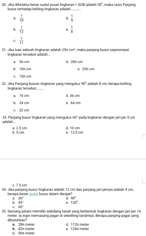 Jika diketahui besar sudut pusat lingkaran ∠ AOB adalah 30° , maka rasio Panjang
busur terhadap keliling lingkaran adalah_
a.  1/10   1/9 
d.
b.  1/12   1/8 
e.
C.  1/11 
31. Jika luas sebuah lingkaran adalah 25π cm^2 , maka panjang busur seperempat
lingkaran tersebut adalah...
a. 5π cm d. 20π cm
b. 10r cm e. 25π cm
c. 15π cm
32. Jika Panjang bususr linqkaran yang mengukur 90° adalah 8 cm, berapa keliling
lingkaran tersebut._
a. 16 cm d. 36 cm
b. 24 cm e. 64 cm
c. 32 cm
33. Panjang busur lingkaran yang mengukur 60° pada lingkaran dengan jari-jari 5 cm
adalah...
a. 2.5 cm d. 10 cm
b. 5 cm e. 12,5 cm
c. 7.5 cm
34. Jika panjang busur lingkaran adalah 12 cm dan panjang jari-jarinya adalah 4 cm,
berapa besar sudut busur dalam derajat?
a. 30° d. 90°
b. 45° e. 120°
C. 60°
35. Seorang petani memiliki sebidang tanah yang berbentuk lingkaran dengan jari-jari 14
meter. Ia ingin memasang pagar di sekeliling tanahnya. Berapa panjang pagar yang
dibutuhkan?
a. 28π meter d. 112π meter
b. 42π meter e. 124π meter
c. 56π meter