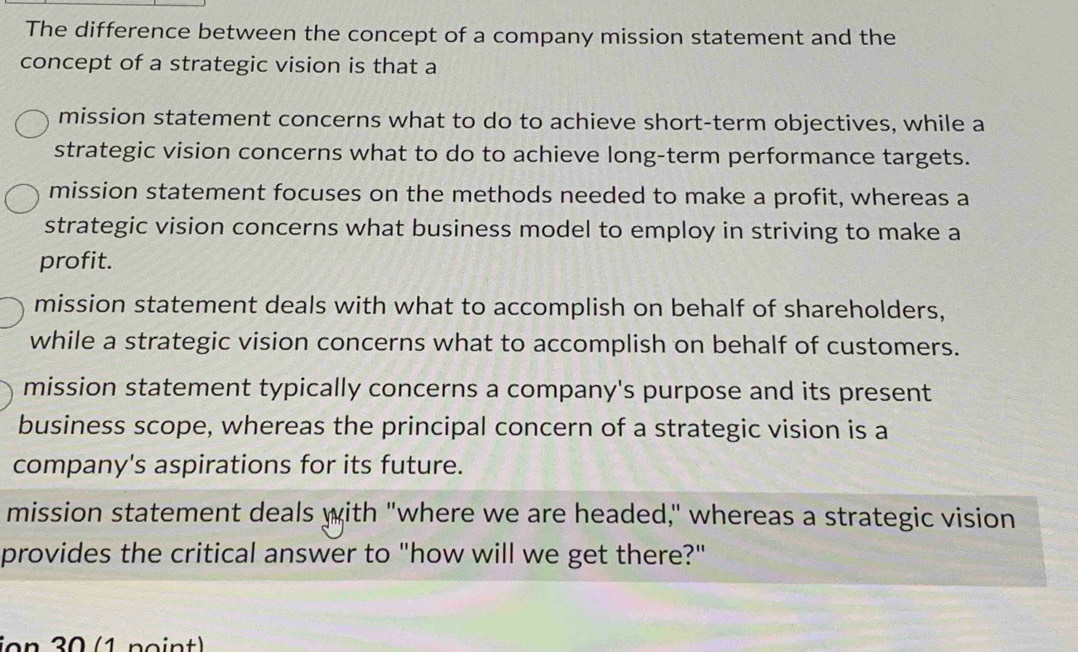 The difference between the concept of a company mission statement and the
concept of a strategic vision is that a
mission statement concerns what to do to achieve short-term objectives, while a
strategic vision concerns what to do to achieve long-term performance targets.
mission statement focuses on the methods needed to make a profit, whereas a
strategic vision concerns what business model to employ in striving to make a
profit.
mission statement deals with what to accomplish on behalf of shareholders,
while a strategic vision concerns what to accomplish on behalf of customers.
mission statement typically concerns a company's purpose and its present
business scope, whereas the principal concern of a strategic vision is a
company's aspirations for its future.
mission statement deals with "where we are headed," whereas a strategic vision
provides the critical answer to "how will we get there?"
ion 30 (1 point)