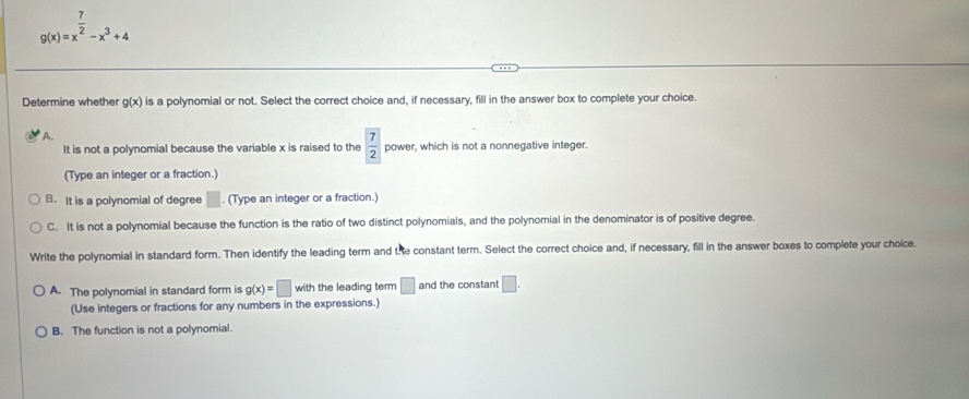 g(x)=x^(frac 7)2-x^3+4
Determine whether g(x) is a polynomial or not. Select the correct choice and, if necessary, fill in the answer box to complete your choice.
A.
It is not a polynomial because the variable x is raised to the  7/2  power, which is not a nonnegative integer.
(Type an integer or a fraction.)
B. It is a polynomial of degree □. (Type an integer or a fraction.)
C. It is not a polynomial because the function is the ratio of two distinct polynomials, and the polynomial in the denominator is of positive degree.
Write the polynomial in standard form. Then identify the leading term and the constant term. Select the correct choice and, if necessary, fill in the answer boxes to complete your choice.
A. The polynomial in standard form is g(x)=□ with the leading term □ and the constant □. 
(Use integers or fractions for any numbers in the expressions.)
B. The function is not a polynomial.