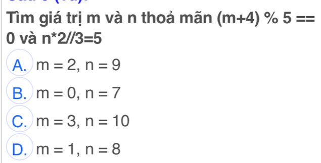 Tìm giá trị m và n thoả mãn (m+4)% 5==
0 và n*2//3=5
A. m=2, n=9
B. m=0, n=7
C. m=3, n=10
D. m=1, n=8