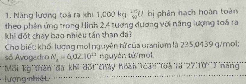 Năng lượng toả ra khi 1,000kg _(92)^(235)U bị phân hạch hoàn toàn 
theo phản ứng trong Hình 2.4 tương đương với năng lượng toả ra 
khi đốt cháy bao nhiêu tấn than đá? 
Cho biết: khối lượng mol nguyên tử của uranium là 235,0439 g/mol; 
số Avogadro N_4=6,02.10^(23) nguyên tử/mol. 
Mỗi kg than đã khi đốt cháy hoàn toàn toà rã 27:10^(6^·)) nang 
lượng nhiệt.