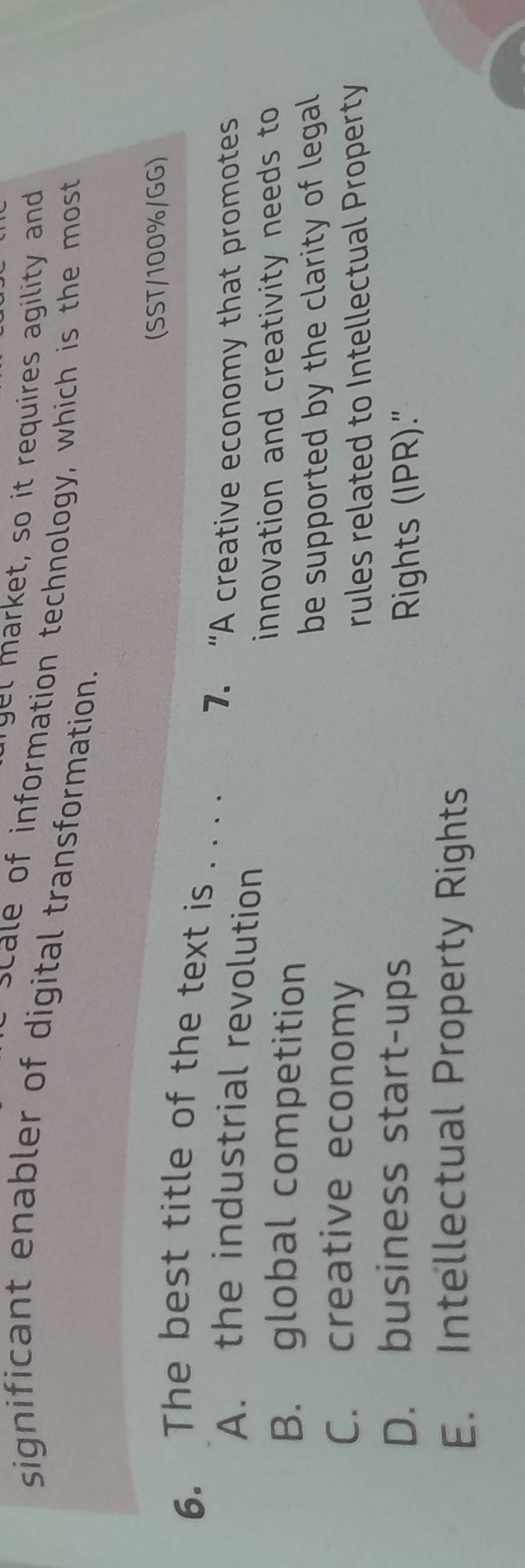 gel market, so it requires agility and
significant enabler of digital transformation. scale of information technology, which is the most
(SST/100%/GG)
6. The best title of the text is . . . .
7. “A creative economy that promotes
A. the industrial revolution
innovation and creativity needs to
B. global competition
be supported by the clarity of legal
C. creative economy
rules related to Intellectual Property
D. business start-ups
Rights (IPR)."
E. Intellectual Property Rights