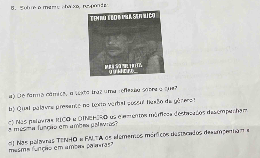 Sobre o meme abaixo, responda: 
a) De forma cômica, o texto traz uma reflexão sobre o que? 
b) Qual palavra presente no texto verbal possui flexão de gênero? 
c) Nas palavras RICO e DINEHIRO os elementos mórficos destacados desempenham 
a mesma função em ambas palavras? 
d) Nas palavras TENHO e FALTA os elementos mórficos destacados desempenham a 
mesma função em ambas palavras?