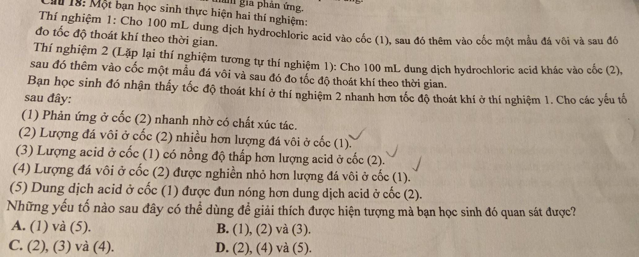 làm gia phản ứng.
au 18: Một bạn học sinh thực hiện hai thí nghiệm:
Thí nghiệm 1: Cho 100 mL dung dịch hydrochloric acid vào cốc (1), sau đó thêm vào cốc một mầu đá vôi và sau đó
đo tốc độ thoát khí theo thời gian.
Thí nghiệm 2 (Lặp lại thí nghiệm tương tự thí nghiệm 1): Cho 100 mL dung dịch hydrochloric acid khác vào cốc (2),
sau đó thêm vào cốc một mẫu đá vôi và sau đó đo tốc độ thoát khí theo thời gian.
Bạn học sinh đó nhận thấy tốc độ thoát khí ở thí nghiệm 2 nhanh hơn tốc độ thoát khí ở thí nghiệm 1. Cho các yếu tố
sau đây:
(1) Phản ứng ở cốc (2) nhanh nhờ có chất xúc tác.
(2) Lượng đá vôi ở cốc (2) nhiều hơn lượng đá vôi ở cốc (1).
(3) Lượng acid ở cốc (1) có nồng độ thấp hơn lượng acid ở cốc (2).
(4) Lượng đá vôi ở cốc (2) được nghiền nhỏ hơn lượng đá vôi ở cốc (1).
(5) Dung dịch acid ở cốc (1) được đun nóng hơn dung dịch acid ở cốc (2).
Những yếu tố nào sau đây có thể dùng để giải thích được hiện tượng mà bạn học sinh đó quan sát được?
A. (1) và (5). B. (1), (2) và (3).
C. (2), (3) và (4). D. (2), (4) và (5).