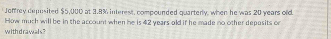 Joffrey deposited $5,000 at 3.8% interest, compounded quarterly, when he was 20 years old. 
How much will be in the account when he is 42 years old if he made no other deposits or 
withdrawals?