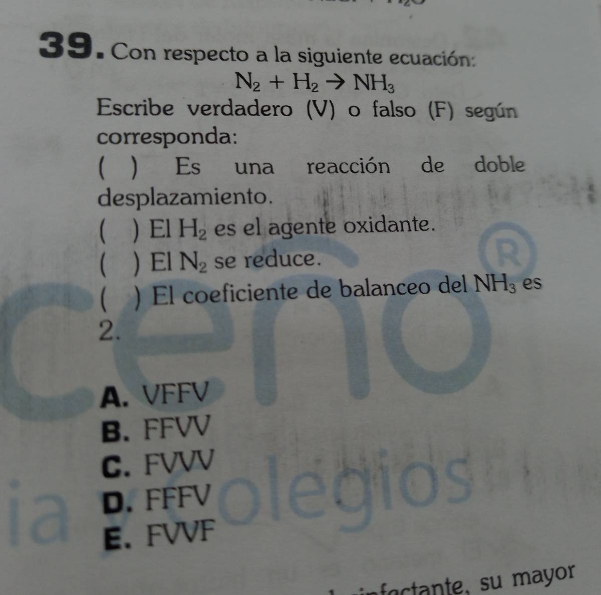 Con respecto a la siguiente ecuación:
N_2+H_2to NH_3
Escribe verdadero (V) o falso (F) según
corresponda:
 una reacción de doble
Es
desplazamiento.
) El H_2 es el agente oxidante.
)El N_2 se reduce.
 ) El coeficiente de balanceo del NH_3 es
2.
A. VFFV
B. FFVV
C. FVVV
D. FFFV
E. FVVF
te, su m ayor