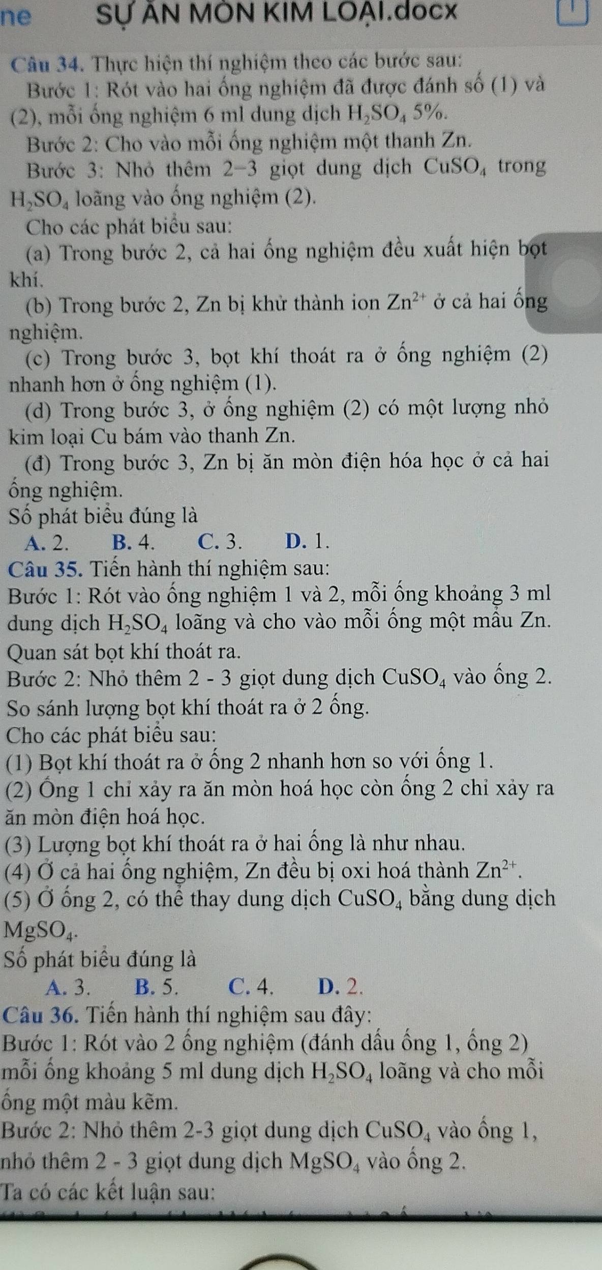 ne Sự AN MON KIM LOẠI.docx
Câu 34. Thực hiện thí nghiệm theo các bước sau:
Bước 1: Rót vào hai ống nghiệm đã được đánh shat o(1) và
(2), mỗi ống nghiệm 6 ml dung dịch H_2SO_45% .
Bước 2: Cho vào mỗi ống nghiệm một thanh Zn.
Bước 3: Nhỏ thêm 2-3 giọt dung dịch CuSO_4 trong
H_2SO_4 loãng vào ống nghiệm (2).
Cho các phát biểu sau:
(a) Trong bước 2, cả hai ống nghiệm đều xuất hiện bọt
khí.
(b) Trong bước 2, Zn bị khử thành ion Zn^(2+) ở cả hai ống
nghiệm.
(c) Trong bước 3, bọt khí thoát ra ở ống nghiệm (2)
nhanh hơn ở ồng nghiệm (1).
(d) Trong bước 3, ở ổng nghiệm (2) có một lượng nhỏ
kim loại Cu bám vào thanh Zn.
(đ) Trong bước 3, Zn bị ăn mòn điện hóa học ở cả hai
ổng nghiệm.
Số phát biểu đúng là
A. 2. B. 4. C. 3. D. 1.
Câu 35. Tiến hành thí nghiệm sau:
Bước 1: Rót vào ống nghiệm 1 và 2, mỗi ống khoảng 3 ml
dung dịch H_2SO_4 loãng và cho vào mỗi ống một mẫu Zn.
Quan sát bọt khí thoát ra.
Bước 2: Nhỏ thêm 2 - 3 giọt dung dịch CuSO_4 vào widehat O ng 2.
So sánh lượng bọt khí thoát ra ở 2 ống.
Cho các phát biểu sau:
(1) Bọt khí thoát ra ở ống 2 nhanh hơn so với ống 1.
(2) Ống 1 chỉ xảy ra ăn mòn hoá học còn ống 2 chỉ xảy ra
ăn mòn điện hoá học.
(3) Lượng bọt khí thoát ra ở hai ống là như nhau.
(4) Ở cả hai ổng nghiệm, Zn đều bị oxi hoá thành Zn^(2+).
(5) Ở ổng 2, có thể thay dung dịch CuSO_4 bằng dung dịch
MgSO₄.
Số phát biểu đúng là
A. 3. B. 5. C. 4. D. 2.
Câu 36. Tiến hành thí nghiệm sau đây:
Bước 1: Rót vào 2 ống nghiệm (đánh dấu ống 1, ống 2)
mỗi ống khoảng 5 ml dung dịch H_2SO_4 loãng và cho mỗi
ổồng một màu kẽm.
Bước 2: Nhỏ thêm 2-3 giọt dung dịch CuSO_4 vào ống 1,
tnhỏ thêm 2 - 3 giọt dung dịch MgSO_4 vào ồng 2.
Ta có các kết luận sau: