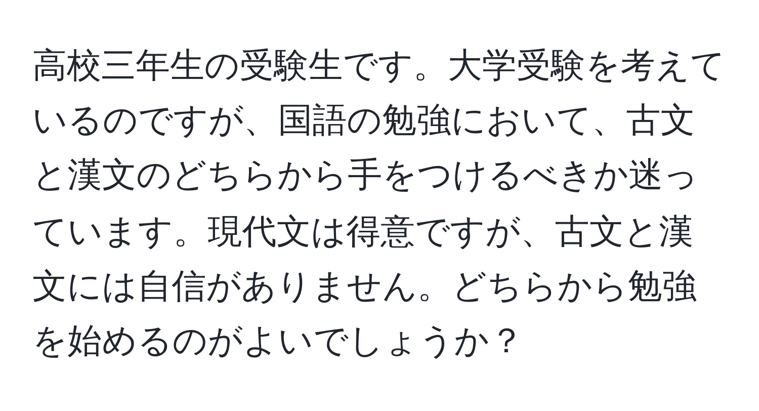 高校三年生の受験生です。大学受験を考えているのですが、国語の勉強において、古文と漢文のどちらから手をつけるべきか迷っています。現代文は得意ですが、古文と漢文には自信がありません。どちらから勉強を始めるのがよいでしょうか？