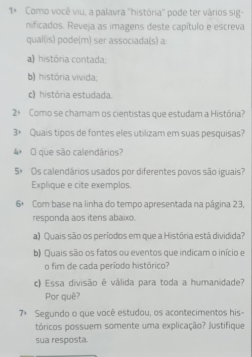 1* Como você viu, a palavra ''história'' pode ter vários sig-
nificados. Reveja as imagens deste capítulo e escreva
qual(is) pode(m) ser associada(s) a:
a) história contada;
b) história vivida;
c) história estudada.
2º Como se chamam os cientistas que estudam a História?
3> Quais tipos de fontes eles utilizam em suas pesquisas?
4 O que são calendários?
5× Os calendários usados por diferentes povos são iguais?
Explique e cite exemplos.
6× Com base na linha do tempo apresentada na página 23,
responda aos itens abaixo.
a) Quais são os períodos em que a História está dividida?
b) Quais são os fatos ou eventos que indicam o início e
o fim de cada período histórico?
c) Essa divisão é válida para toda a humanidade?
Por quê?
7> Segundo o que você estudou, os acontecimentos his-
tóricos possuem somente uma explicação? Justifique
sua resposta.