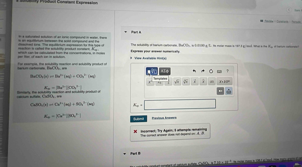 # Solubility Product Constant Expression 
< Rem 
Review I Constants I Periodic 
Part A 
In a saturated solution of an ionic compound in water, there 
is an equilibrium between the solid compound and the 
dissolved ions. The equilibrium expression for this type of The solubility of barium carbonate,  BaCO_3 , is 0.0100 g/L. Its molar mass is 197.3 g/mol. What is the K_np of barium carbonate? 
reaction is called the solubility product constant, K_sp. 
which can be calculated from the concentrations, in moles Express your answer numerically. 
per liter, of each ion in solution. View Available Hint(s) 
For example, the solubility reaction and solubility product of 
barium carbonate, ] BaCO_3. are 
v AΣφ ?
BaCO_3(s)leftharpoons Ba^(2+)(aq)+CO_3^((2-)(aq)
Templates 
x' ∴ sqrt(x) sqrt [n]x) vector x widehat x |X| x· 10^n
K_sp=[Ba^(2+)][CO_3^((2-)]
Similarly, the solubility reaction and solubility product of
x
calcium sulfate, CaSO_4) , are
CaSO_4(s)leftharpoons Ca^(2+)(aq)+SO_4^((2-)(aq)
K_sp)= ∴ △ ADE)
K_sp=[Ca^(2+)][SO_4^((2-)]
Submit Previous Answers 
Incorrect; Try Again; 5 attempts remaining 
The correct answer does not depend on: A, B. 
Part B 
y product constant of calcium sulfate. CaSO_4).is7.10* 10^(-5) Its molar mass is 136.1 g /mol. How many grams of ca