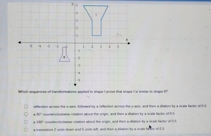 reflection across the x-axis, followed by a reflection across the y-axis, and then a dilation by a scale factor of 0.5
90° counterclockwise rotation about the origin, and then a dilation by a scale factor of 0.5
180° counterclockwise retation about the origin, and then a dilation by a scale factor of 0.5
a translation 2 units down and 5 units left, and then a dilation by a scale factor of 0.5