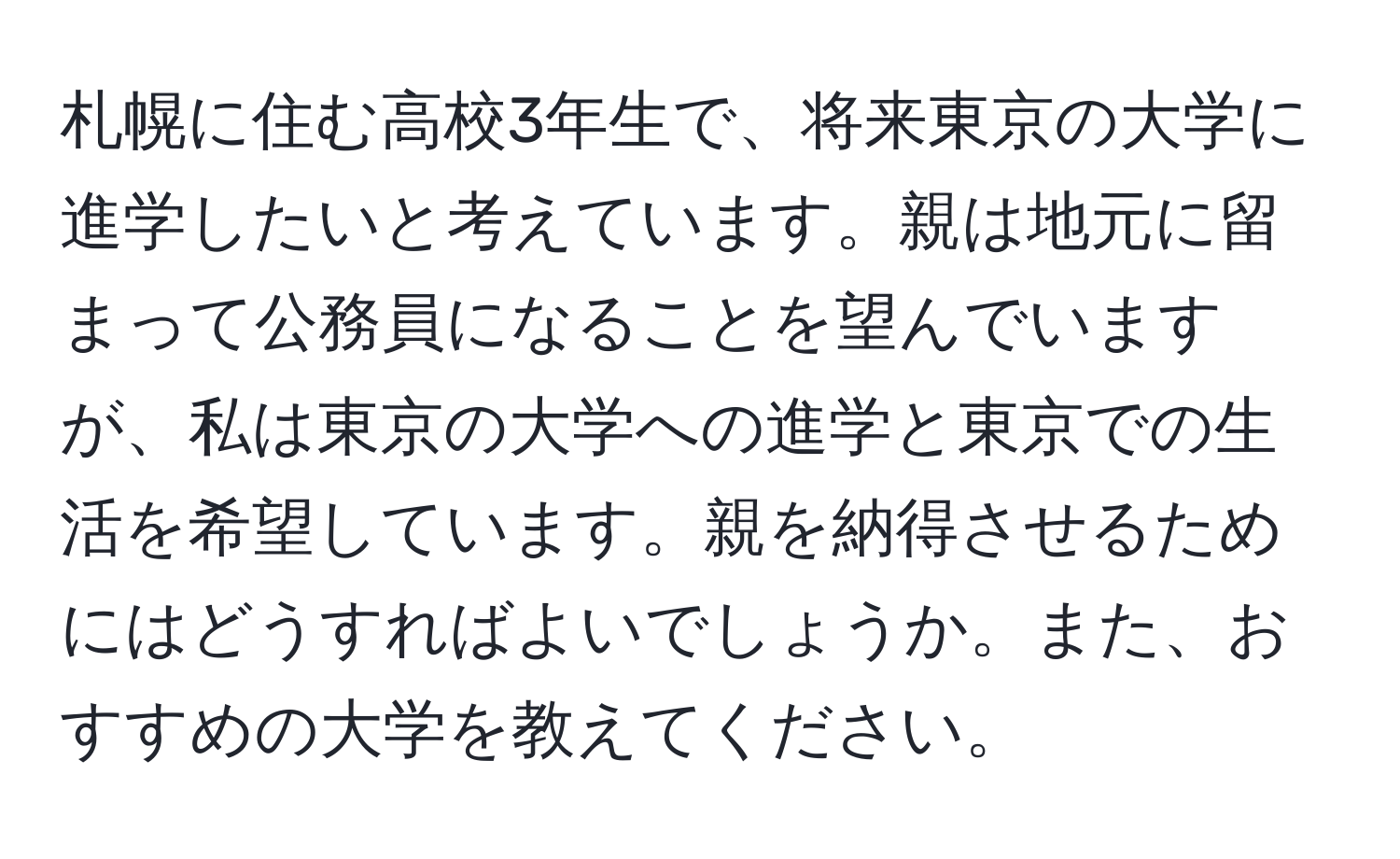 札幌に住む高校3年生で、将来東京の大学に進学したいと考えています。親は地元に留まって公務員になることを望んでいますが、私は東京の大学への進学と東京での生活を希望しています。親を納得させるためにはどうすればよいでしょうか。また、おすすめの大学を教えてください。